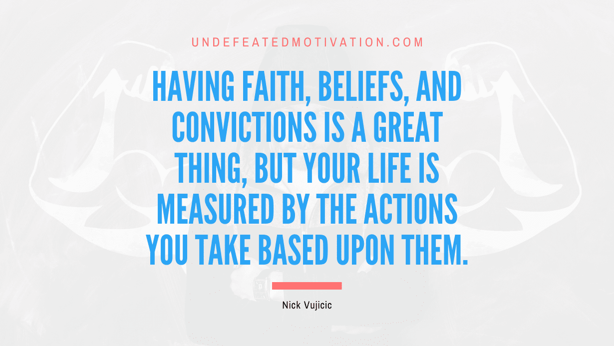 "Having faith, beliefs, and convictions is a great thing, but your life is measured by the actions you take based upon them." -Nick Vujicic -Undefeated Motivation