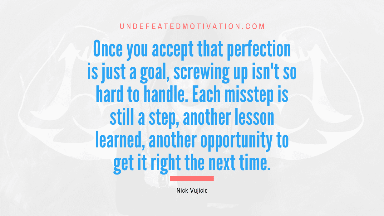 "Once you accept that perfection is just a goal, screwing up isn't so hard to handle. Each misstep is still a step, another lesson learned, another opportunity to get it right the next time." -Nick Vujicic -Undefeated Motivation