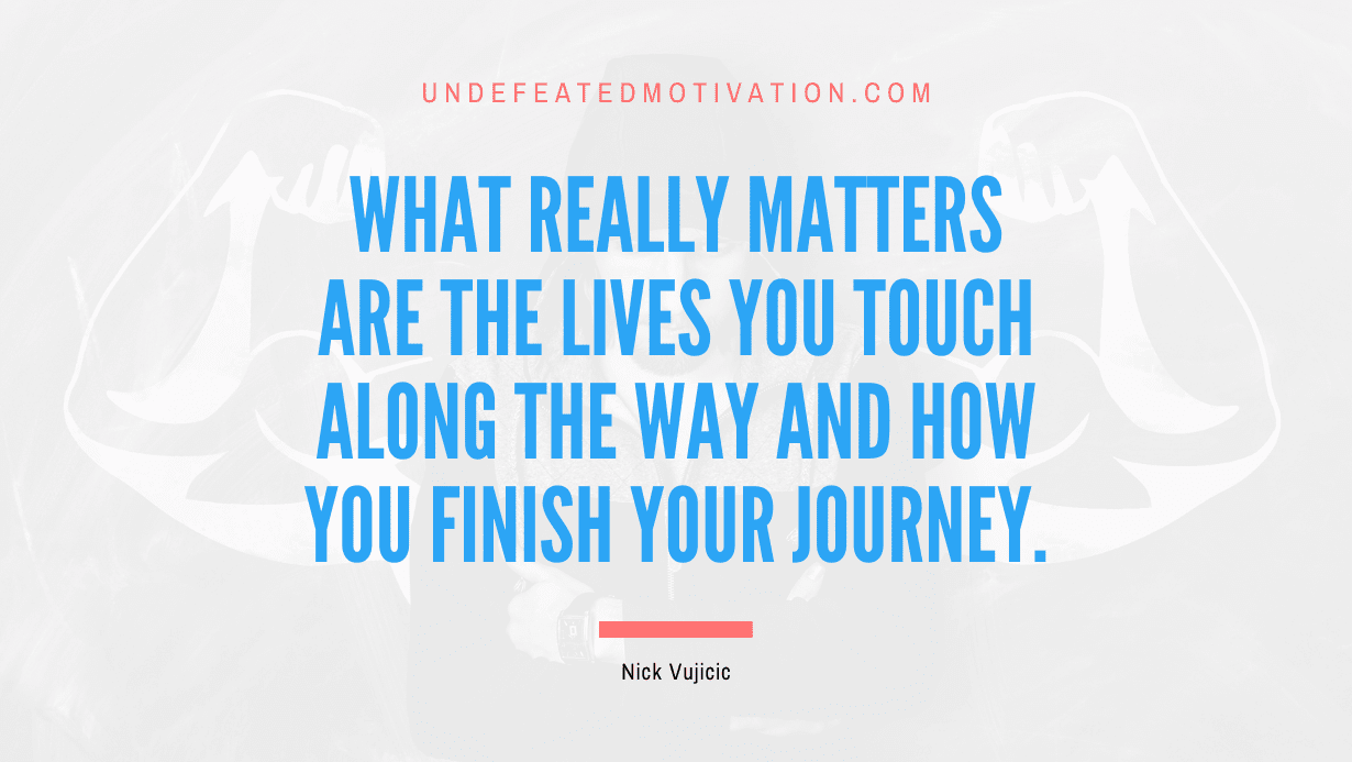 "What really matters are the lives you touch along the way and how you finish your journey." -Nick Vujicic -Undefeated Motivation