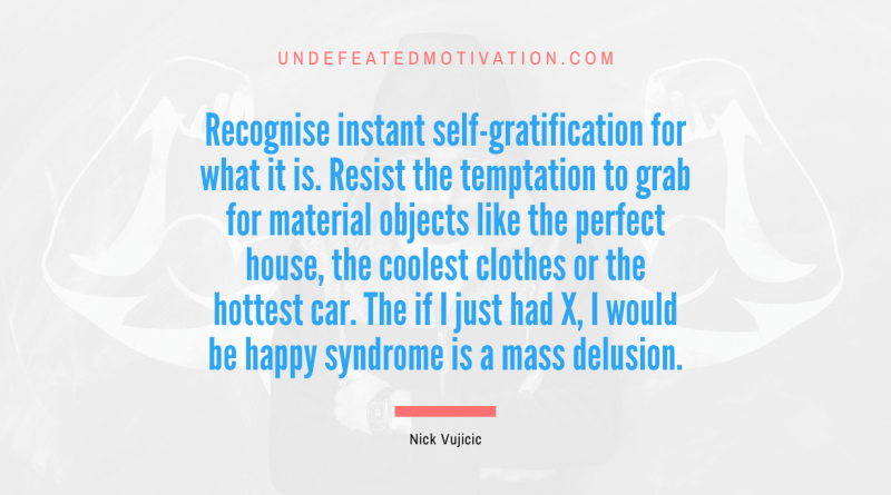 "Recognise instant self-gratification for what it is. Resist the temptation to grab for material objects like the perfect house, the coolest clothes or the hottest car. The if I just had X, I would be happy syndrome is a mass delusion." -Nick Vujicic -Undefeated Motivation