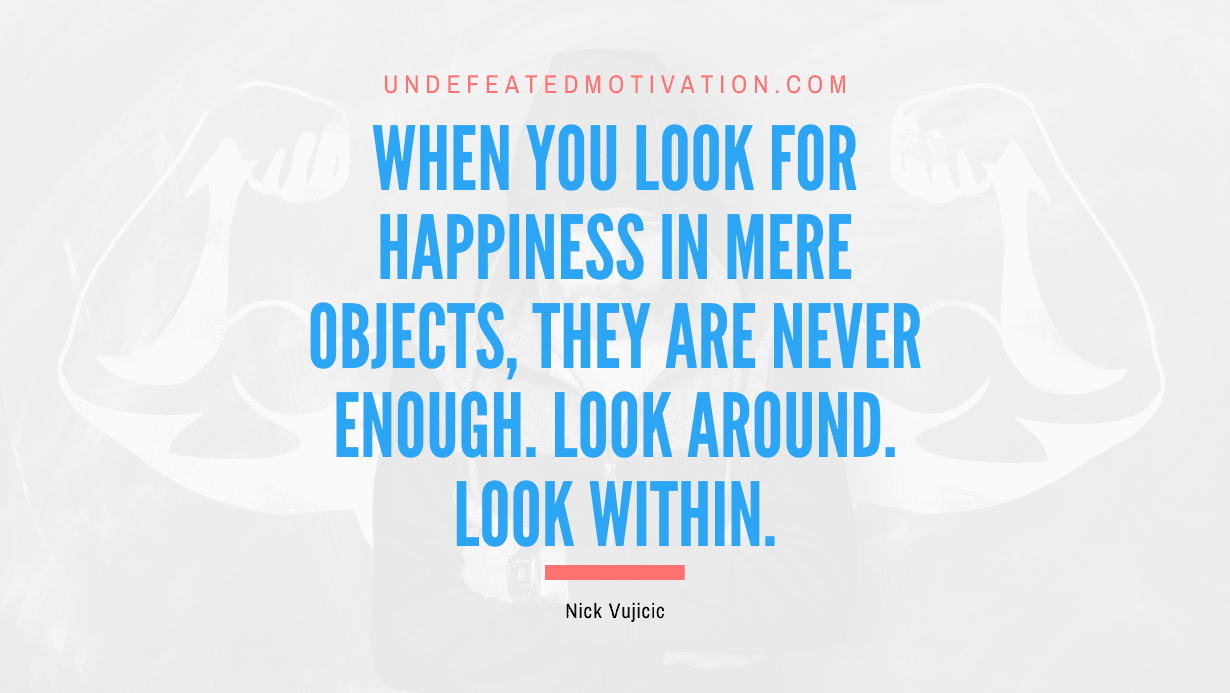 "When you look for happiness in mere objects, they are never enough. Look around. Look within." -Nick Vujicic -Undefeated Motivation