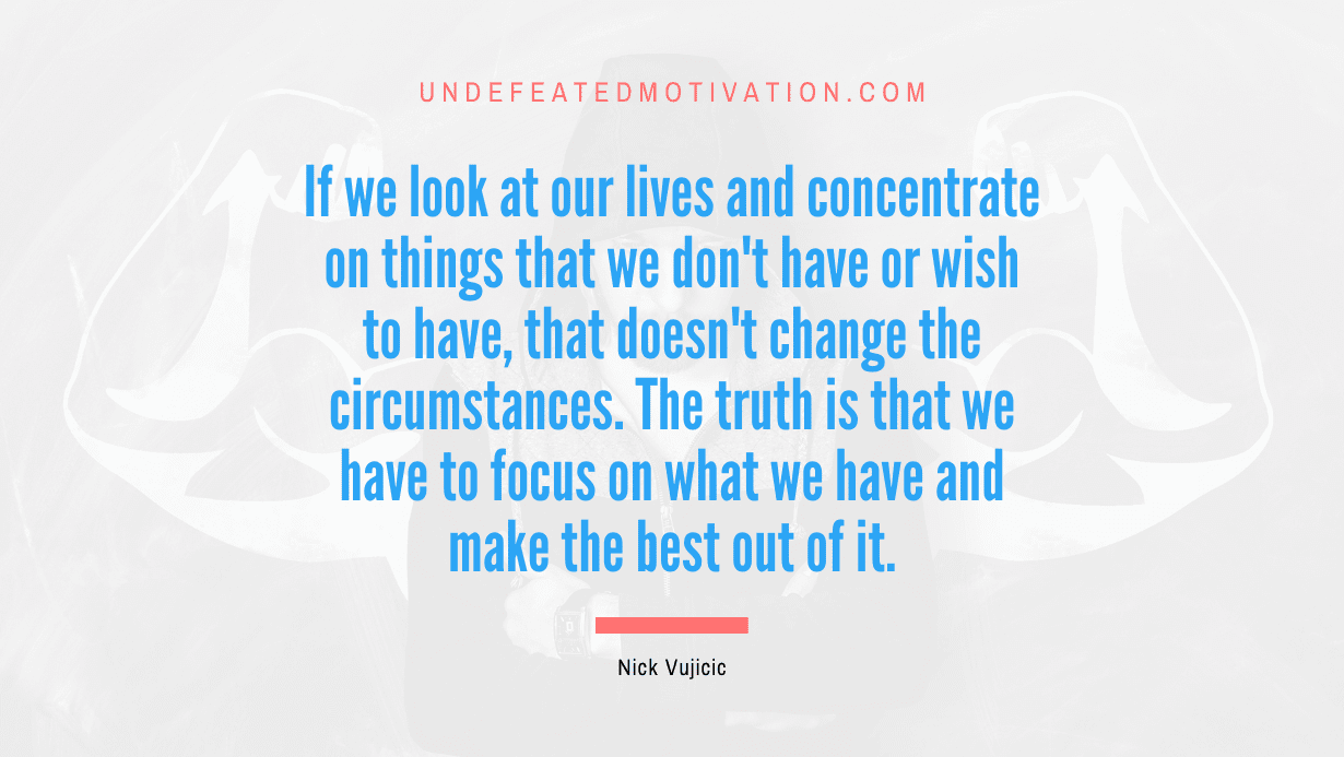 "If we look at our lives and concentrate on things that we don't have or wish to have, that doesn't change the circumstances. The truth is that we have to focus on what we have and make the best out of it." -Nick Vujicic -Undefeated Motivation