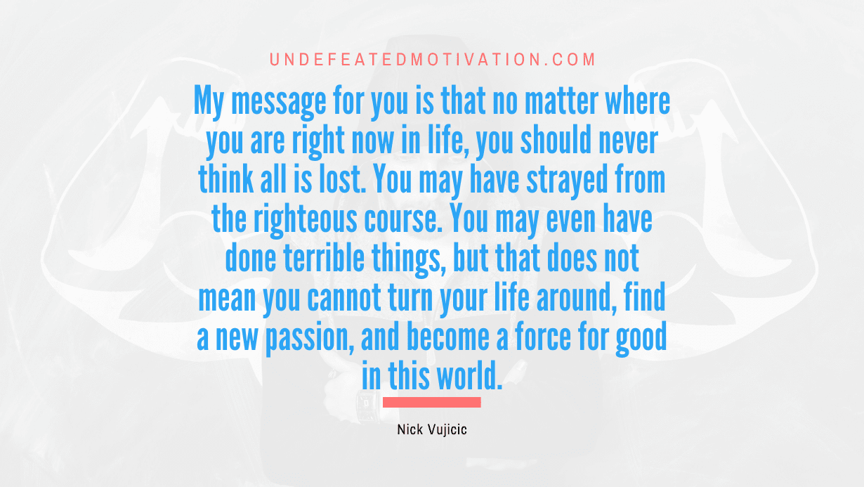 "My message for you is that no matter where you are right now in life, you should never think all is lost. You may have strayed from the righteous course. You may even have done terrible things, but that does not mean you cannot turn your life around, find a new passion, and become a force for good in this world." -Nick Vujicic -Undefeated Motivation