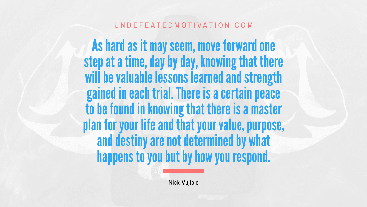 "As hard as it may seem, move forward one step at a time, day by day, knowing that there will be valuable lessons learned and strength gained in each trial. There is a certain peace to be found in knowing that there is a master plan for your life and that your value, purpose, and destiny are not determined by what happens to you but by how you respond." -Nick Vujicic -Undefeated Motivation