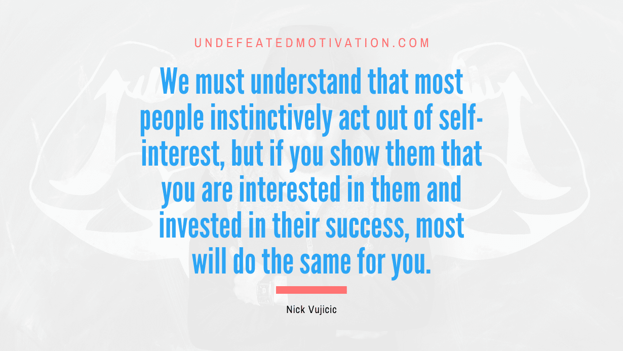 "We must understand that most people instinctively act out of self-interest, but if you show them that you are interested in them and invested in their success, most will do the same for you." -Nick Vujicic -Undefeated Motivation