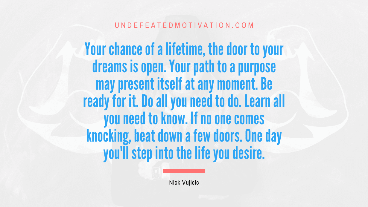 "Your chance of a lifetime, the door to your dreams is open. Your path to a purpose may present itself at any moment. Be ready for it. Do all you need to do. Learn all you need to know. If no one comes knocking, beat down a few doors. One day you'll step into the life you desire." -Nick Vujicic -Undefeated Motivation