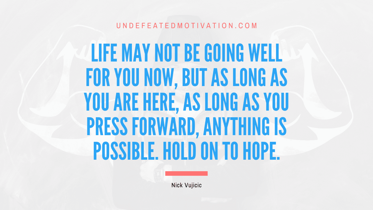 "Life may not be going well for you now, but as long as you are here, as long as you press forward, anything is possible. Hold on to hope." -Nick Vujicic -Undefeated Motivation