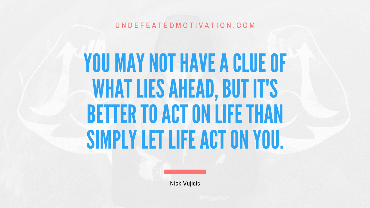 "You may not have a clue of what lies ahead, but it's better to act on life than simply let life act on you." -Nick Vujicic -Undefeated Motivation