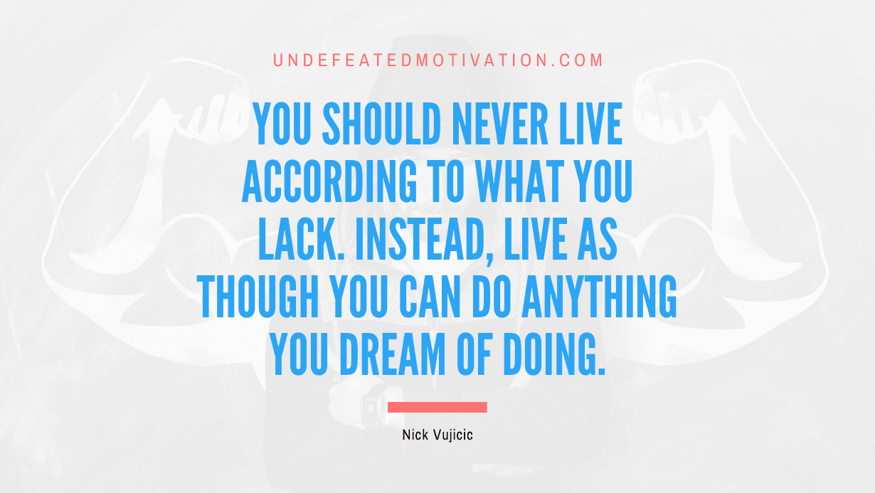 "You should never live according to what you lack. Instead, live as though you can do anything you dream of doing." -Nick Vujicic -Undefeated Motivation