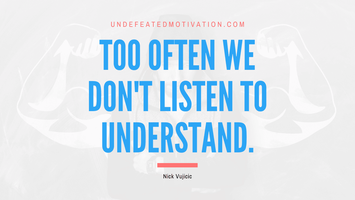 "Too often we don't listen to understand." -Nick Vujicic -Undefeated Motivation