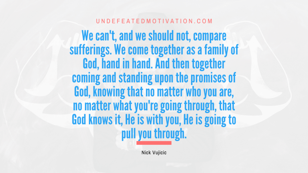 "We can't, and we should not, compare sufferings. We come together as a family of God, hand in hand. And then together coming and standing upon the promises of God, knowing that no matter who you are, no matter what you're going through, that God knows it, He is with you, He is going to pull you through." -Nick Vujicic -Undefeated Motivation
