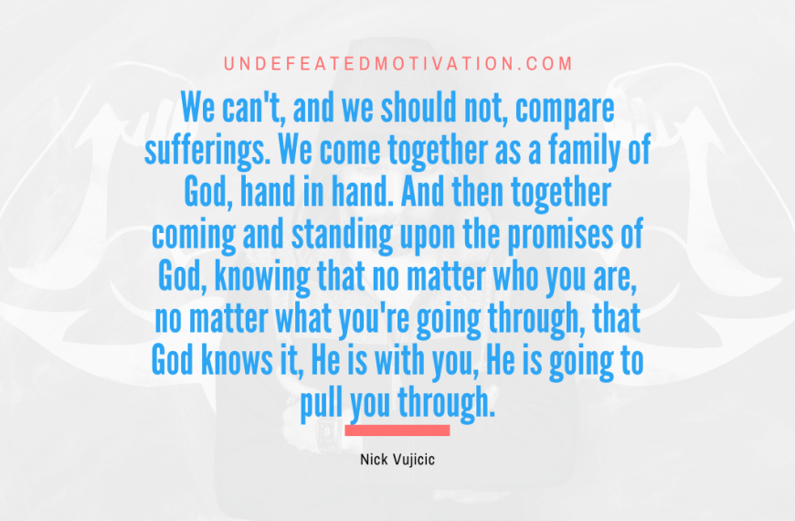 “We can’t, and we should not, compare sufferings. We come together as a family of God, hand in hand. And then together coming and standing upon the promises of God, knowing that no matter who you are, no matter what you’re going through, that God knows it, He is with you, He is going to pull you through.” -Nick Vujicic