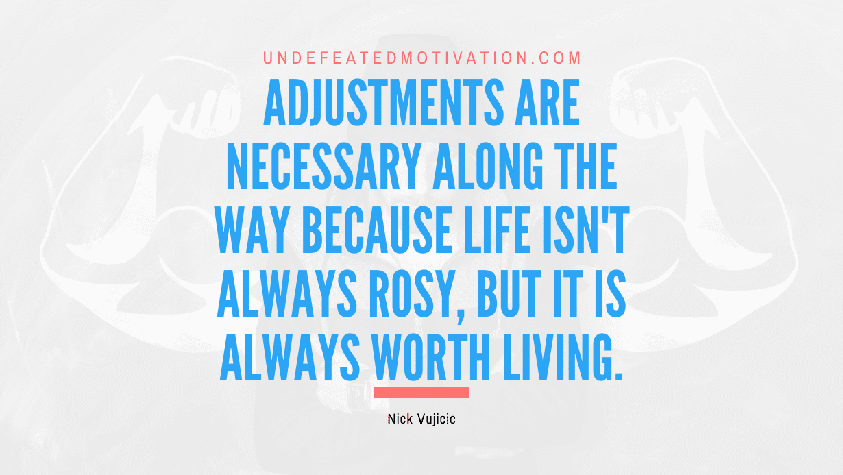 "Adjustments are necessary along the way because life isn't always rosy, but it is always worth living." -Nick Vujicic -Undefeated Motivation