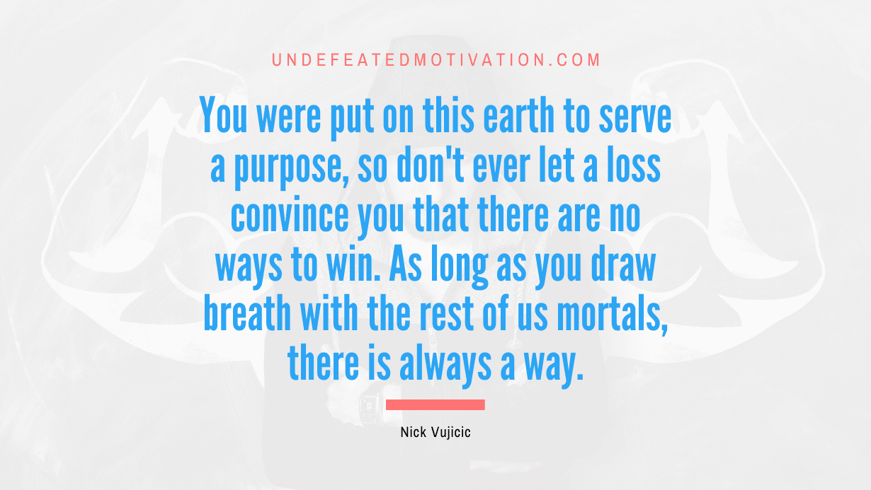 "You were put on this earth to serve a purpose, so don't ever let a loss convince you that there are no ways to win. As long as you draw breath with the rest of us mortals, there is always a way." -Nick Vujicic -Undefeated Motivation