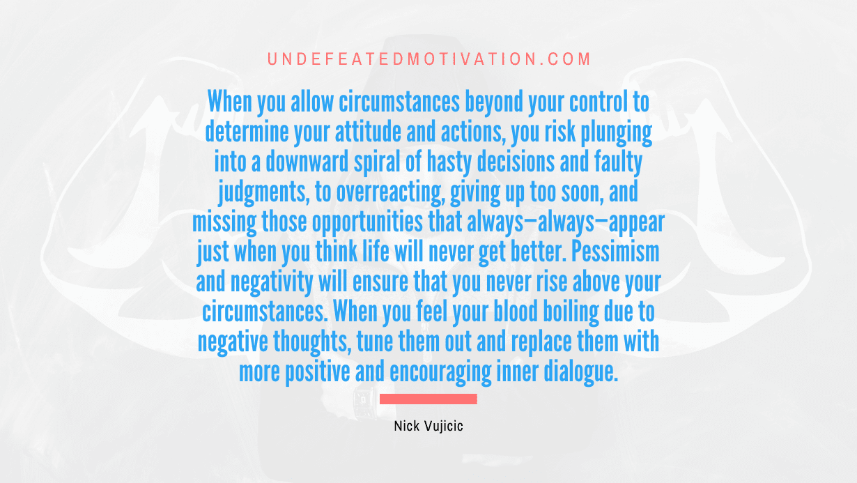"When you allow circumstances beyond your control to determine your attitude and actions, you risk plunging into a downward spiral of hasty decisions and faulty judgments, to overreacting, giving up too soon, and missing those opportunities that always—always—appear just when you think life will never get better. Pessimism and negativity will ensure that you never rise above your circumstances. When you feel your blood boiling due to negative thoughts, tune them out and replace them with more positive and encouraging inner dialogue." -Nick Vujicic -Undefeated Motivation