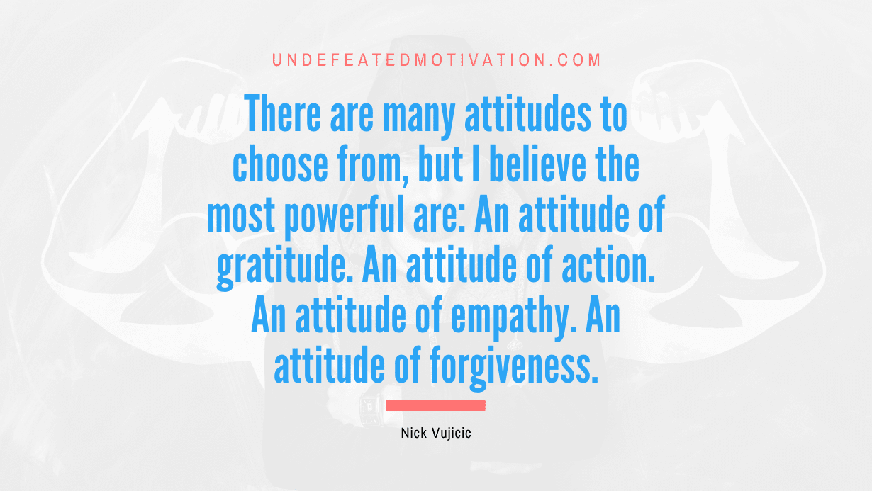 "There are many attitudes to choose from, but I believe the most powerful are: An attitude of gratitude. An attitude of action. An attitude of empathy. An attitude of forgiveness." -Nick Vujicic -Undefeated Motivation