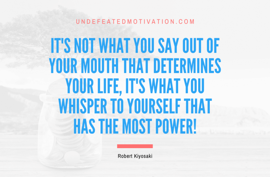 “It’s not what you say out of your mouth that determines your life, it’s what you whisper to yourself that has the most power!” -Robert Kiyosaki