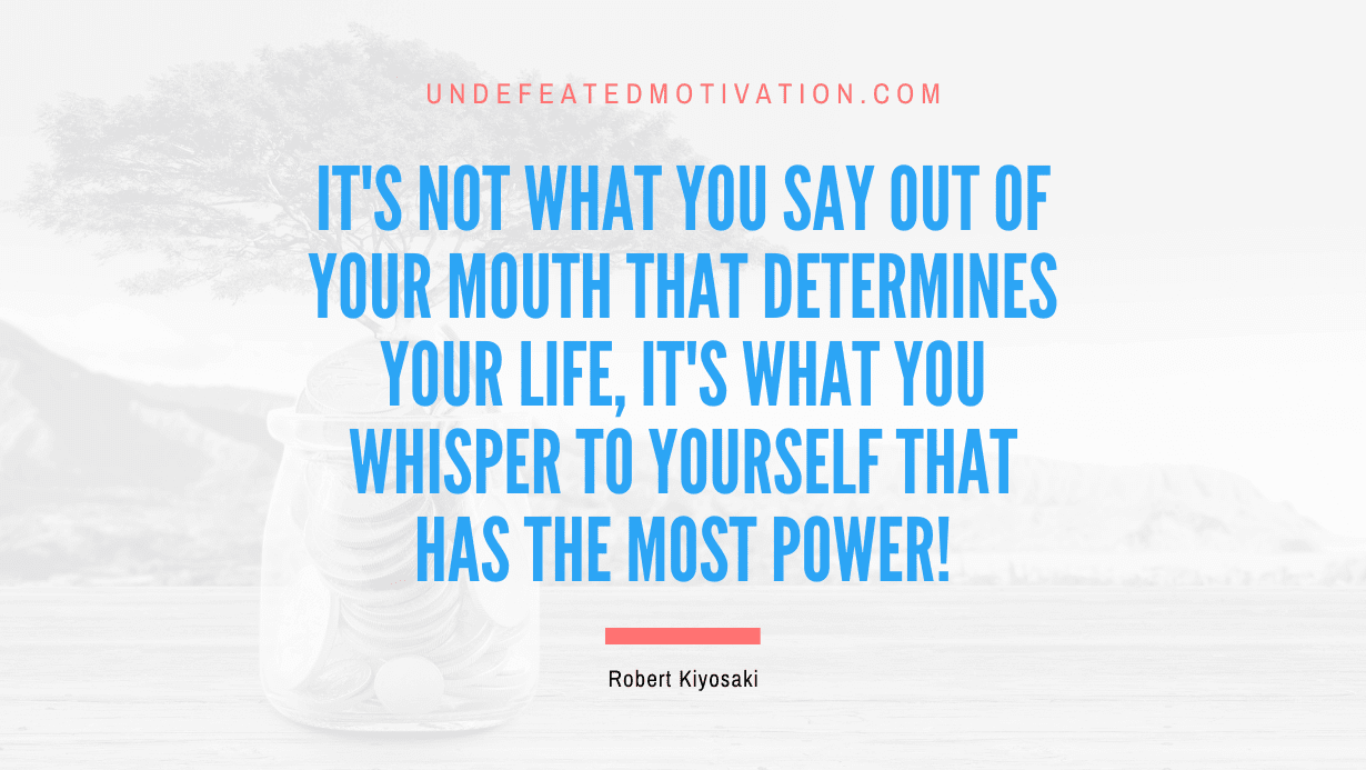 "It's not what you say out of your mouth that determines your life, it's what you whisper to yourself that has the most power!" -Robert Kiyosaki -Undefeated Motivation