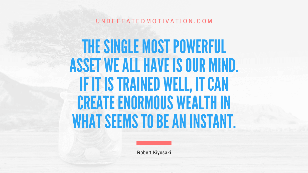 "The single most powerful asset we all have is our mind. If it is trained well, it can create enormous wealth in what seems to be an instant." -Robert Kiyosaki -Undefeated Motivation