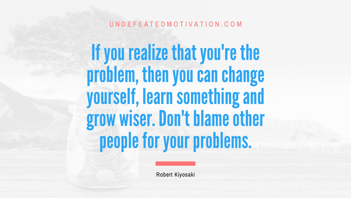 "If you realize that you're the problem, then you can change yourself, learn something and grow wiser. Don't blame other people for your problems." -Robert Kiyosaki -Undefeated Motivation
