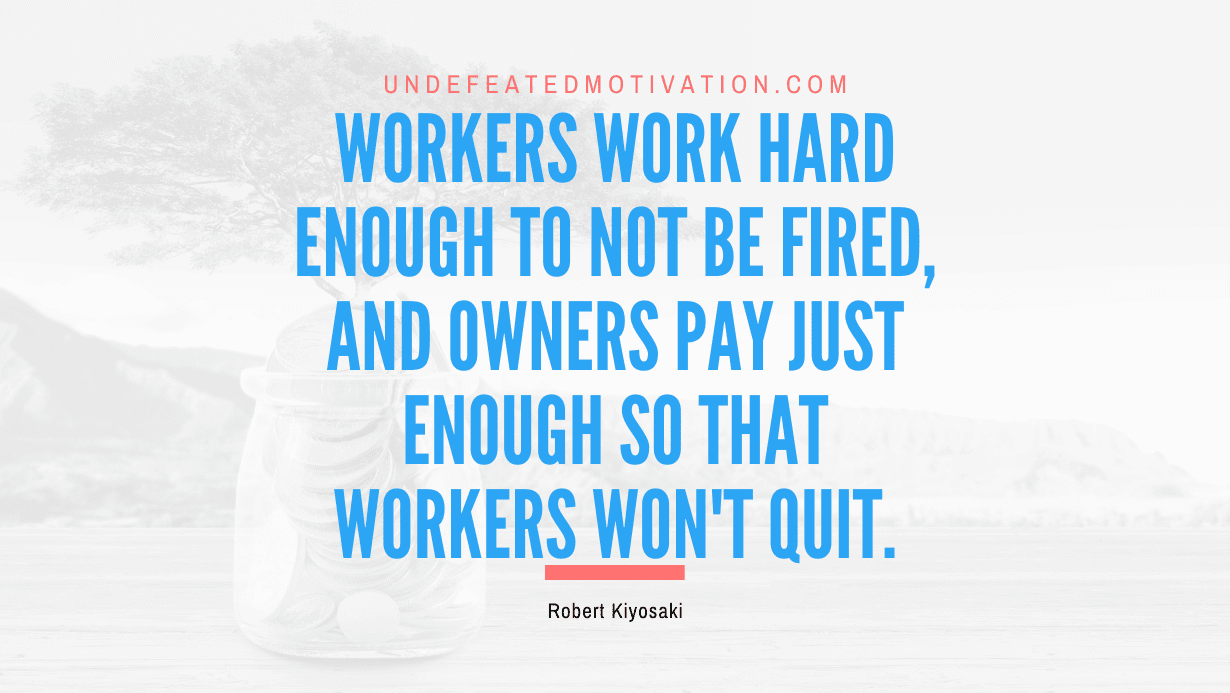 "Workers work hard enough to not be fired, and owners pay just enough so that workers won't quit." -Robert Kiyosaki -Undefeated Motivation