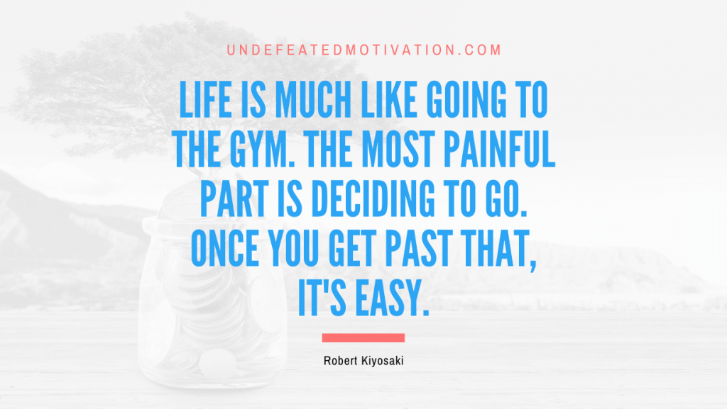 "Life is much like going to the gym. The most painful part is deciding to go. Once you get past that, it's easy." -Robert Kiyosaki -Undefeated Motivation