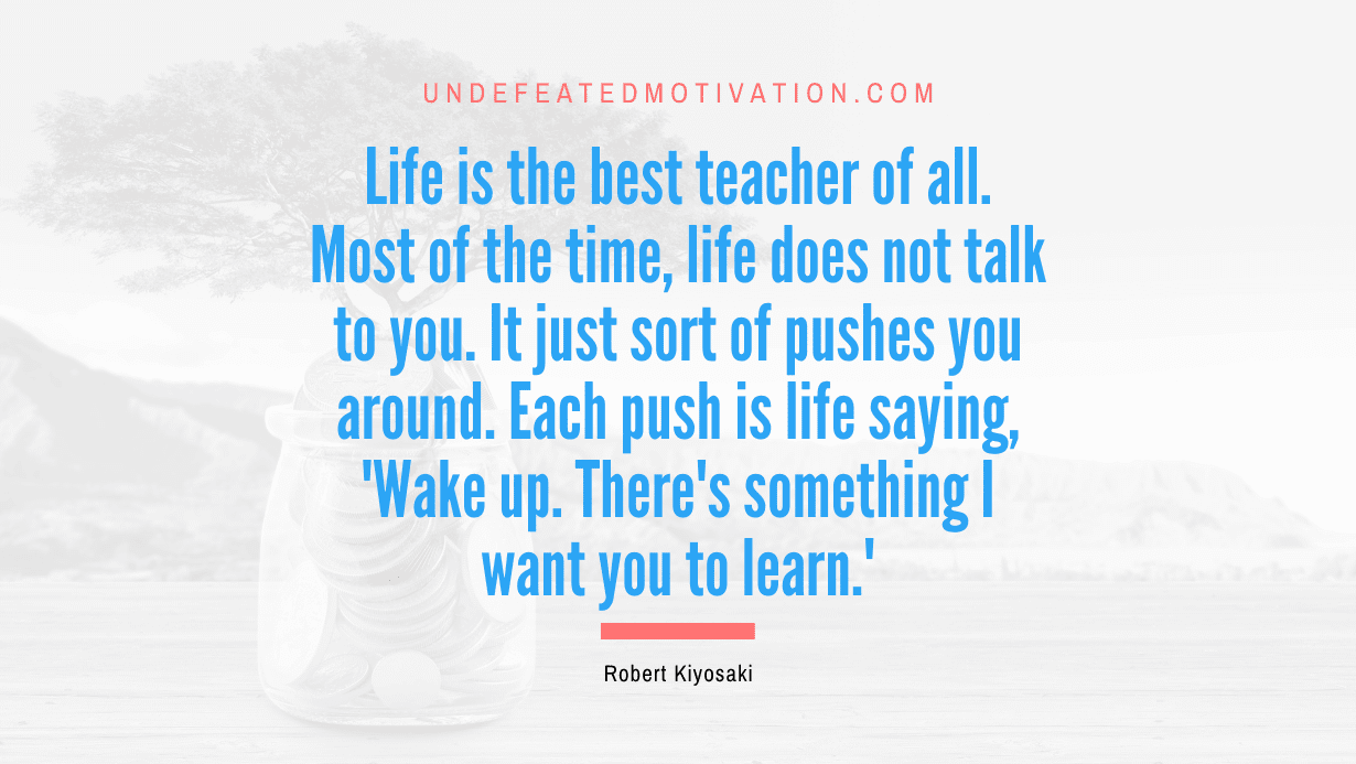 "Life is the best teacher of all. Most of the time, life does not talk to you. It just sort of pushes you around. Each push is life saying, 'Wake up. There's something I want you to learn.'" -Robert Kiyosaki -Undefeated Motivation