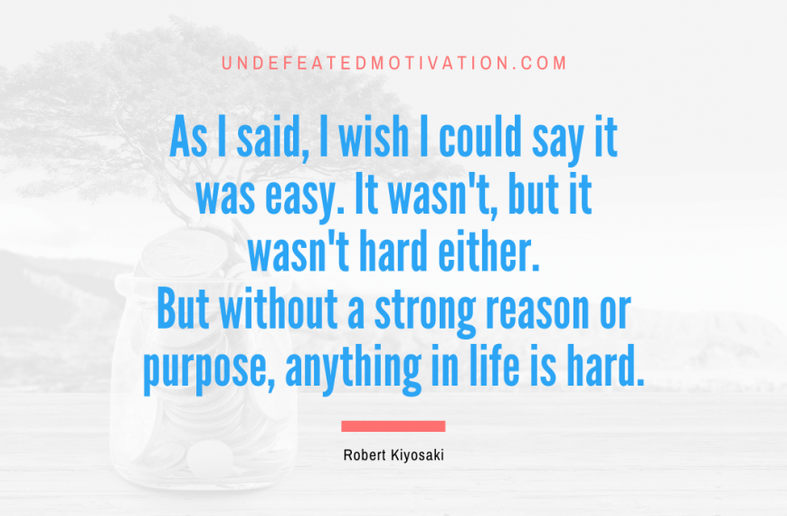 “As I said, I wish I could say it was easy. It wasn’t, but it wasn’t hard either. But without a strong reason or purpose, anything in life is hard.” -Robert Kiyosaki
