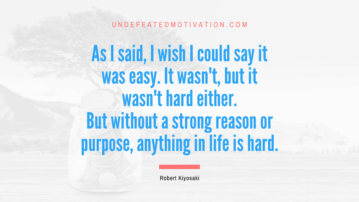 "As I said, I wish I could say it was easy. It wasn't, but it wasn't hard either. But without a strong reason or purpose, anything in life is hard." -Robert Kiyosaki -Undefeated Motivation