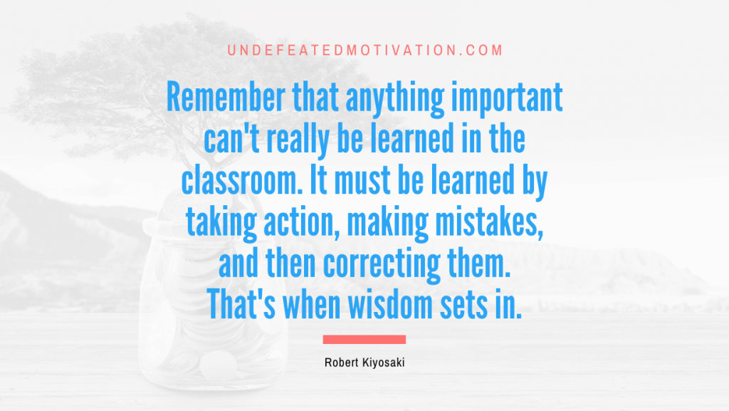 "Remember that anything important can't really be learned in the classroom. It must be learned by taking action, making mistakes, and then correcting them. That's when wisdom sets in." -Robert Kiyosaki -Undefeated Motivation