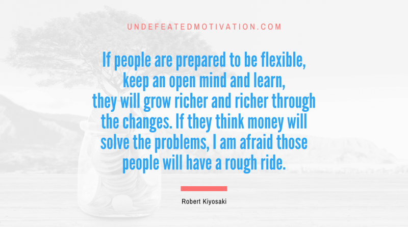 "If people are prepared to be flexible, keep an open mind and learn, they will grow richer and richer through the changes. If they think money will solve the problems, I am afraid those people will have a rough ride." -Robert Kiyosaki -Undefeated Motivation