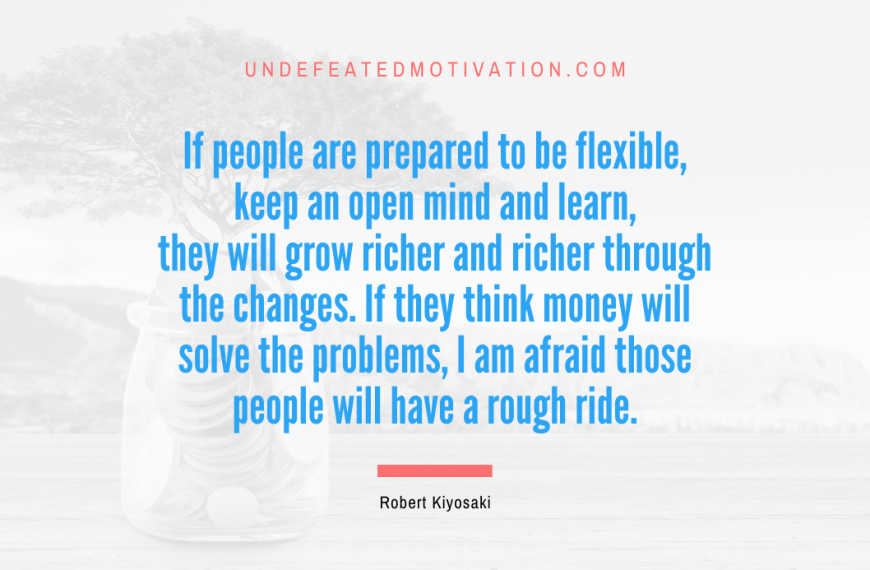 “If people are prepared to be flexible, keep an open mind and learn, they will grow richer and richer through the changes. If they think money will solve the problems, I am afraid those people will have a rough ride.” -Robert Kiyosaki