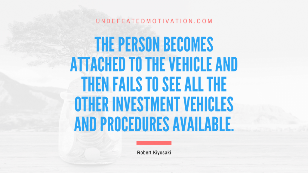 "The person becomes attached to the vehicle and then fails to see all the other investment vehicles and procedures available." -Robert Kiyosaki -Undefeated Motivation