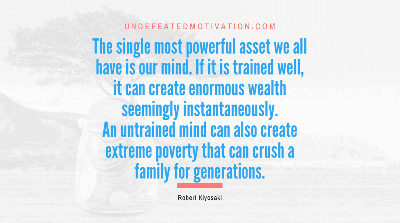 "The single most powerful asset we all have is our mind. If it is trained well, it can create enormous wealth seemingly instantaneously. An untrained mind can also create extreme poverty that can crush a family for generations." -Robert Kiyosaki -Undefeated Motivation