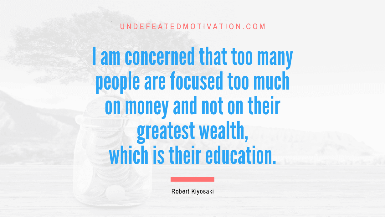 “I am concerned that too many people are focused too much on money and not on their greatest wealth, which is their education.” -Robert Kiyosaki