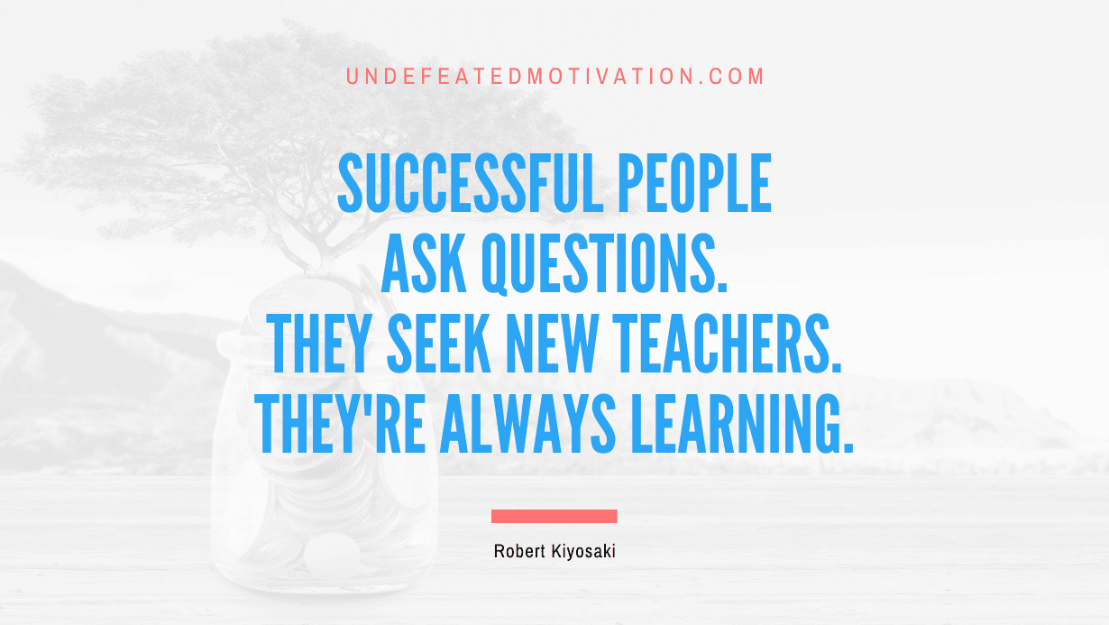 "Successful people ask questions. They seek new teachers. They're always learning." -Robert Kiyosaki -Undefeated Motivation