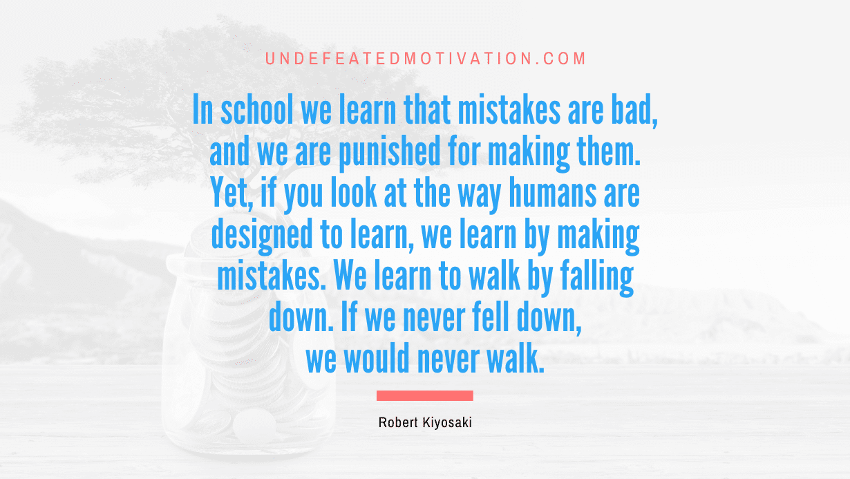 "In school we learn that mistakes are bad, and we are punished for making them. Yet, if you look at the way humans are designed to learn, we learn by making mistakes. We learn to walk by falling down. If we never fell down, we would never walk." -Robert Kiyosaki -Undefeated Motivation