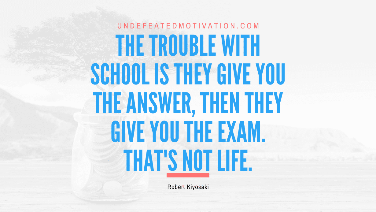 "The trouble with school is they give you the answer, then they give you the exam. That's not life." -Robert Kiyosaki -Undefeated Motivation