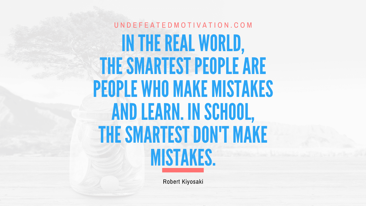"In the real world, the smartest people are people who make mistakes and learn. In school, the smartest don't make mistakes." -Robert Kiyosaki -Undefeated Motivation
