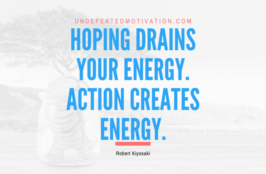 “Hoping drains your energy. Action creates energy.” -Robert Kiyosaki