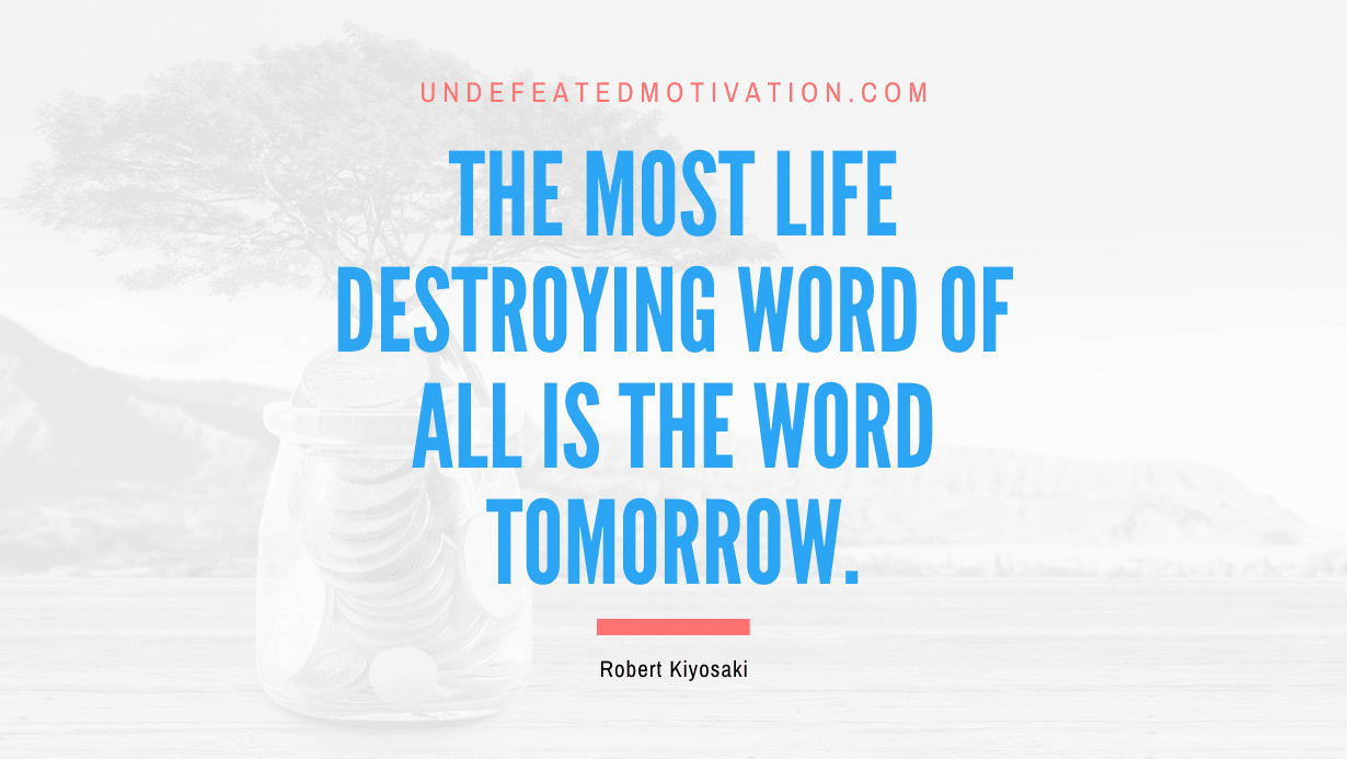 "The most life destroying word of all is the word tomorrow." -Robert Kiyosaki -Undefeated Motivation