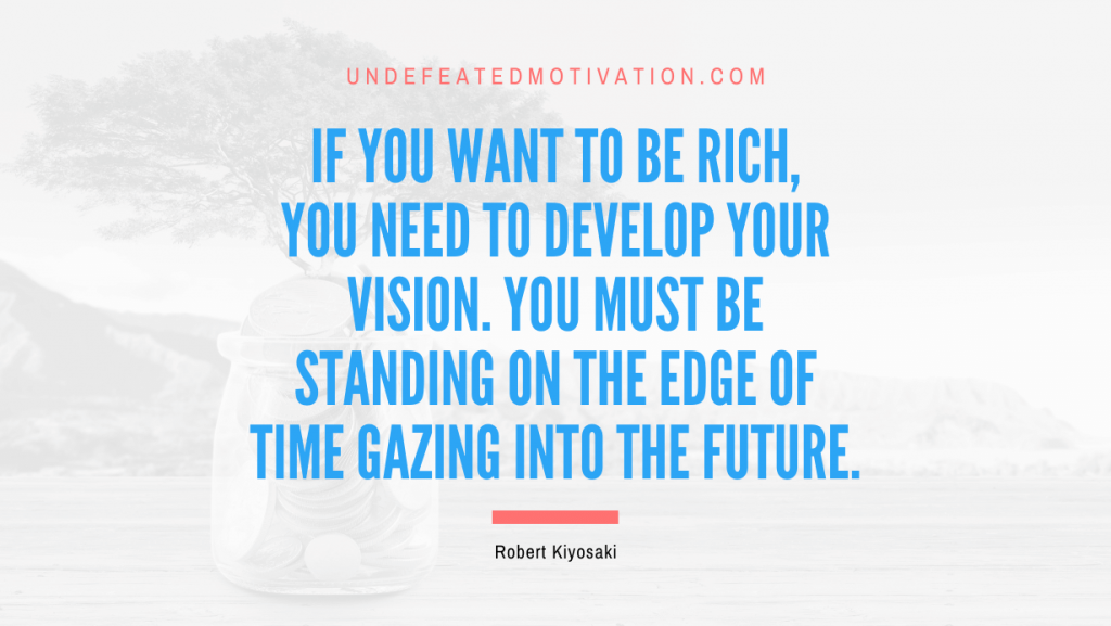 "If you want to be rich, you need to develop your vision. You must be standing on the edge of time gazing into the future." -Robert Kiyosaki -Undefeated Motivation