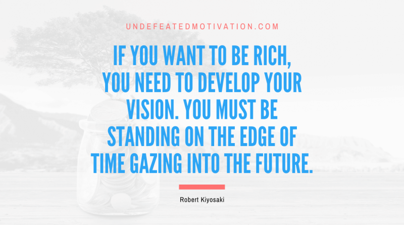 "If you want to be rich, you need to develop your vision. You must be standing on the edge of time gazing into the future." -Robert Kiyosaki -Undefeated Motivation