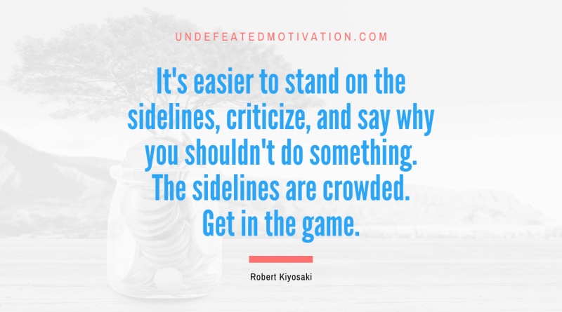 "It's easier to stand on the sidelines, criticize, and say why you shouldn't do something. The sidelines are crowded. Get in the game." -Robert Kiyosaki -Undefeated Motivation