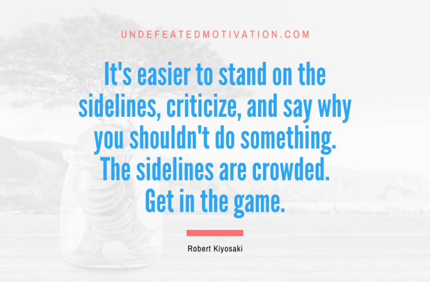 “It’s easier to stand on the sidelines, criticize, and say why you shouldn’t do something. The sidelines are crowded. Get in the game.” -Robert Kiyosaki