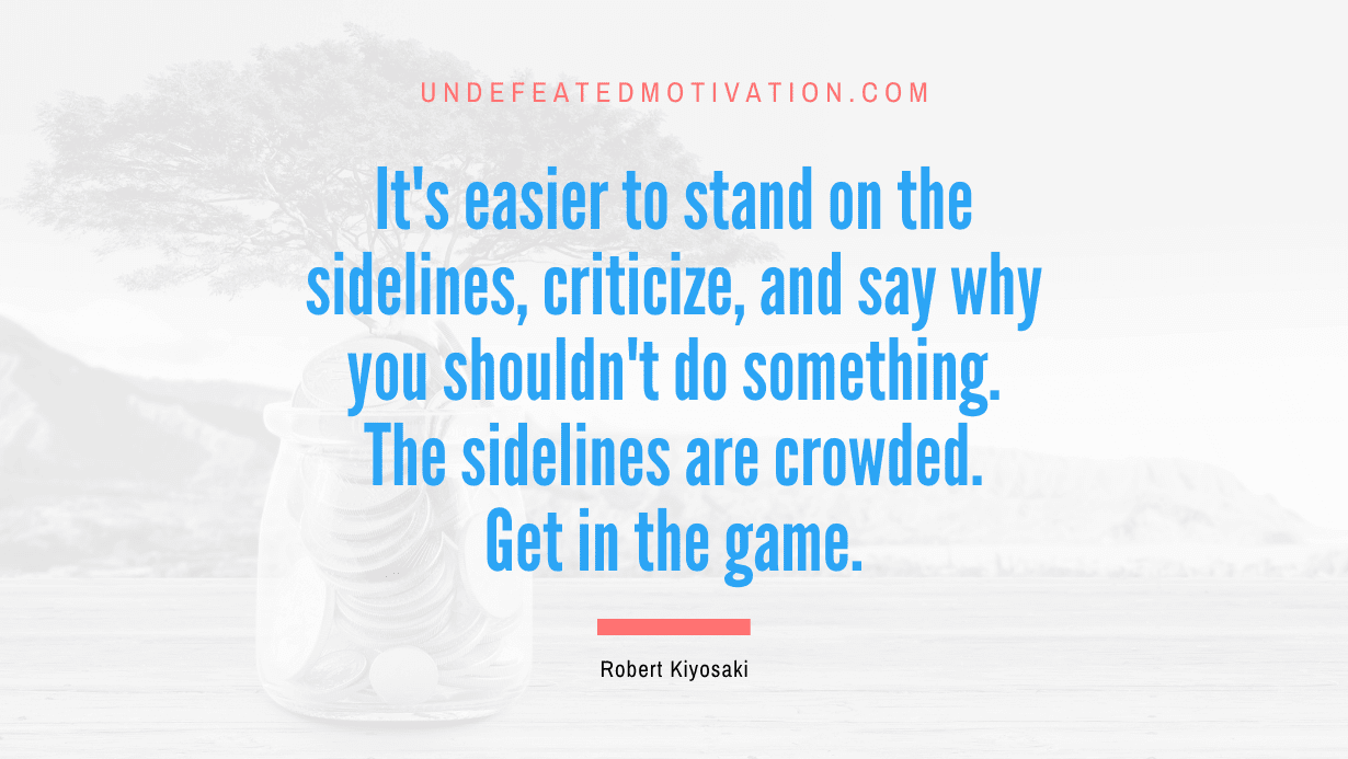 “It’s easier to stand on the sidelines, criticize, and say why you shouldn’t do something. The sidelines are crowded. Get in the game.” -Robert Kiyosaki