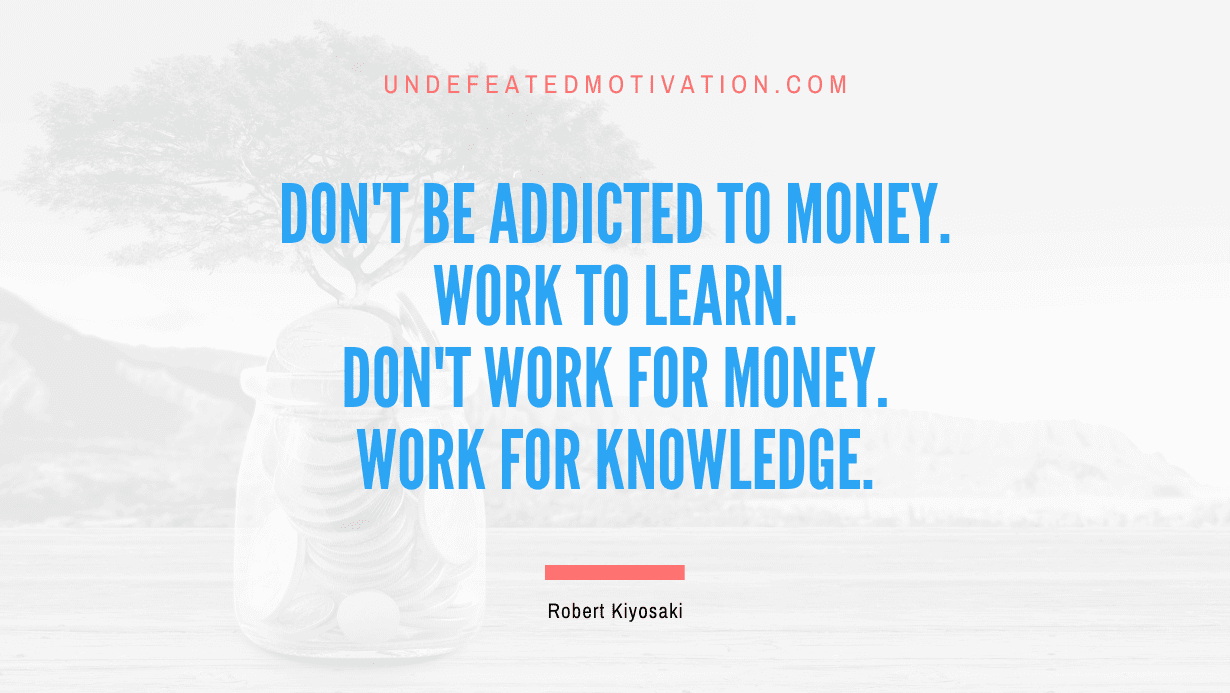 “Don’t be addicted to money. Work to learn. Don’t work for money. Work for knowledge.” -Robert Kiyosaki