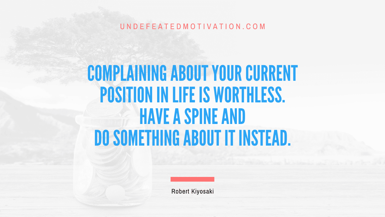 "Complaining about your current position in life is worthless. Have a spine and do something about it instead." -Robert Kiyosaki -Undefeated Motivation