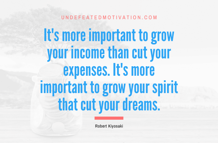 “It’s more important to grow your income than cut your expenses. It’s more important to grow your spirit that cut your dreams.” -Robert Kiyosaki