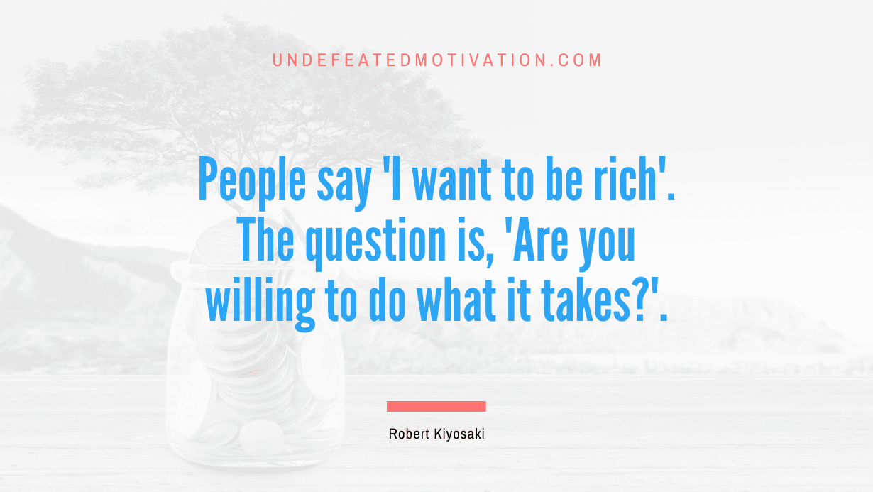 “People say ‘I want to be rich’. The question is, ‘Are you willing to do what it takes?’.” -Robert Kiyosaki
